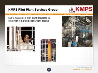 M O D U L A R P R O C E S S S Y S T E M S | D I S T I L L A T I O N | L I Q U I D E X T R A C T I O N | E N G I N E E R I N G | P I L O T T E S T I N G
Telephone: (201) 267-8670
www.modularprocess.com
KMPS Pilot Plant Services Group
52
KMPS maintains a pilot plant dedicated to
extraction R & D and applications testing
 