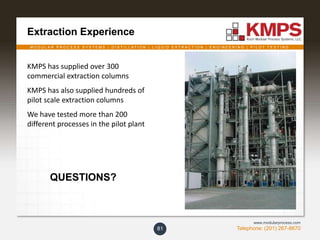 M O D U L A R P R O C E S S S Y S T E M S | D I S T I L L A T I O N | L I Q U I D E X T R A C T I O N | E N G I N E E R I N G | P I L O T T E S T I N G
Telephone: (201) 267-8670
www.modularprocess.com
Extraction Experience
81
KMPS has supplied over 300
commercial extraction columns
KMPS has also supplied hundreds of
pilot scale extraction columns
We have tested more than 200
different processes in the pilot plant
QUESTIONS?
 