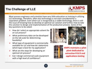 M O D U L A R P R O C E S S S Y S T E M S | D I S T I L L A T I O N | L I Q U I D E X T R A C T I O N | E N G I N E E R I N G | P I L O T T E S T I N G
Telephone: (201) 267-8670
www.modularprocess.com
5
The Challenge of LLE
Most process engineers and scientists have very little education or training in utilizing
LLE technology. Therefore, often this technology is not even considered for a
separation problem. Even when LLE is recognized as a viable technology, there is still
the issue of knowing how to develop an optimal LLE solution and further, how to take
this solution to design and implementation of the production process. Some of the
key questions to be asked:
 How do I select an appropriate solvent for
an LLE process?
 What preliminary data can be developed
on the lab scale for determining
feasibility?
 What type of equipment is commercially
available for LLE and how do I determine
which type is best for my application?
 What are the steps for developing an
optimal LLE process?
 Can I design commercial scale equipment
with a high level of confidence?
KMPS maintains a pilot
plant dedicated to
extraction R & D and
applications testing
 