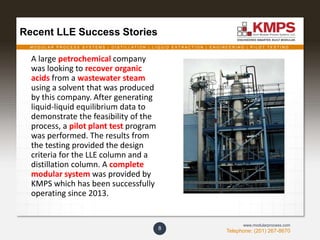 M O D U L A R P R O C E S S S Y S T E M S | D I S T I L L A T I O N | L I Q U I D E X T R A C T I O N | E N G I N E E R I N G | P I L O T T E S T I N G
Telephone: (201) 267-8670
www.modularprocess.com
8
Recent LLE Success Stories
A large petrochemical company
was looking to recover organic
acids from a wastewater steam
using a solvent that was produced
by this company. After generating
liquid-liquid equilibrium data to
demonstrate the feasibility of the
process, a pilot plant test program
was performed. The results from
the testing provided the design
criteria for the LLE column and a
distillation column. A complete
modular system was provided by
KMPS which has been successfully
operating since 2013.
 
