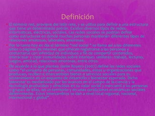 Definición
• El término red, proviene del latín rete, y se utiliza para definir a una estructura
que tiene un determinado patrón. Existen diversos tipos de redes:
informáticas, eléctricas, sociales. Las redes sociales se podrían definir
como estructuras en donde muchas personas mantienen diferentes tipos de
relaciones amistosas, laborales, amorosas.
• Por lo tanto hoy en día el término "red social " se llama así a los diferentes
sitios o páginas de internet que ofrecen registrarse a las personas y
contactarse con infinidad de individuos a fin de compartir contenidos,
interactuar y crear comunidades sobre intereses similares: trabajo, lecturas,
juegos, amistad, relaciones amorosas, entre otros.
• De acuerdo a lo que plantea Jaime Royero (2007) define las redes sociales
como "el conjunto de personas, comunidades, entes u organizaciones que
producen, reciben e intercambian bienes o servicios sociales para su
sostenimiento en un esquema de desarrollo y bienestar esperado. Dicho
bienestar es mediatizado por los avances en el campo de la ciencia y la
tecnología producidos y ofrecidos en su valor social y mercantil a las personas
o grupos de ellas, en un territorio y en unas condiciones económicas sociales
determinadas. Estos intercambios se dan a nivel local regional, nacional,
internacional y global".
 