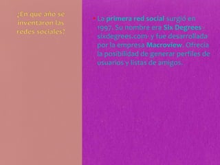 • La primera red social surgió en
1997. Su nombre era Six Degrees -
sixdegrees.com- y fue desarrollada
por la empresa Macroview. Ofrecía
la posibilidad de generar perfiles de
usuarios y listas de amigos.
 