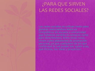Las redes sociales se utilizan tanto para
generar reencuentros entre ex
compañeros de escuela o universidad
que hubieran perdido el contacto como
para divertimento. Entre otras cosas,
sirven como plataforma de promoción
personal, ya que cualquiera de los que
conforman la red puede leer quién eres,
qué hiciste, tus ideas y proyectos.
¿PARA QUE SIRVEN
LAS REDES SOCIALES?
 