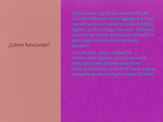 ¿Cómo funcionan?
• Cada usuario registrado es un nodo, al
cual sus contactos están ligados; a su vez,
los contactos del contacto están también
ligados, ya en un segundo nivel. Sabemos
que en este último tiempo han tomado un
gran auge las conocidísimas redes
sociales.
• En este post vamos a describir
brevemente algunas características de
ellas que habitualmente usamos en
nuestra empresa a la hora de hacer alguna
campaña de Marketing en Redes Sociales.
 