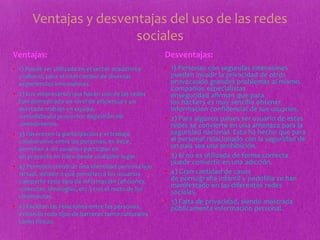 Ventajas y desventajas del uso de las redes
sociales
• 1) Puede ser utilizada en el sector académico
y laboral, para el intercambio de diversas
experiencias innovadoras.
• 2) Los empresarios que hacen uso de las redes
han demostrado un nivel de eficiencia y un
acertado trabajo en equipo,
consolidando proyectos degestión del
conocimiento.
• 3) Favorecen la participación y el trabajo
colaborativo entre las personas, es decir,
permiten a los usuarios participar en
un proyecto en línea desde cualquier lugar.
• 4) Permiten construir una identidad persona ly/o
virtual, debido a que permiten a los usuarios
compartir todo tipo de información (aficiones,
creencias, ideologías, etc.) con el resto de los
cibernautas.
• 5) Facilitan las relaciones entre las personas,
evitando todo tipo de barreras tanto culturales
como físicas.
• 1) Personas con segundas intensiones
pueden invadir la privacidad de otros
provocando grandes problemas al mismo.
Compañías especialistas
enseguridad afirman que para
los hackers es muy sencillo obtener
información confidencial de sus usuarios.
• 2) Para algunos países ser usuario de estas
redes se convierte en una amenaza para la
seguridad nacional. Esto ha hecho que para
el personal relacionado con la seguridad de
un país sea una prohibición.
• 3) Si no es utilizada de forma correcta
puede convertir en una adicción.
• 4) Gran cantidad de casos
de pornografía infantil y pedofilia se han
manifestado en las diferentes redes
sociales.
• 5) Falta de privacidad, siendo mostrada
públicamente información personal.
Ventajas: Desventajas:
 