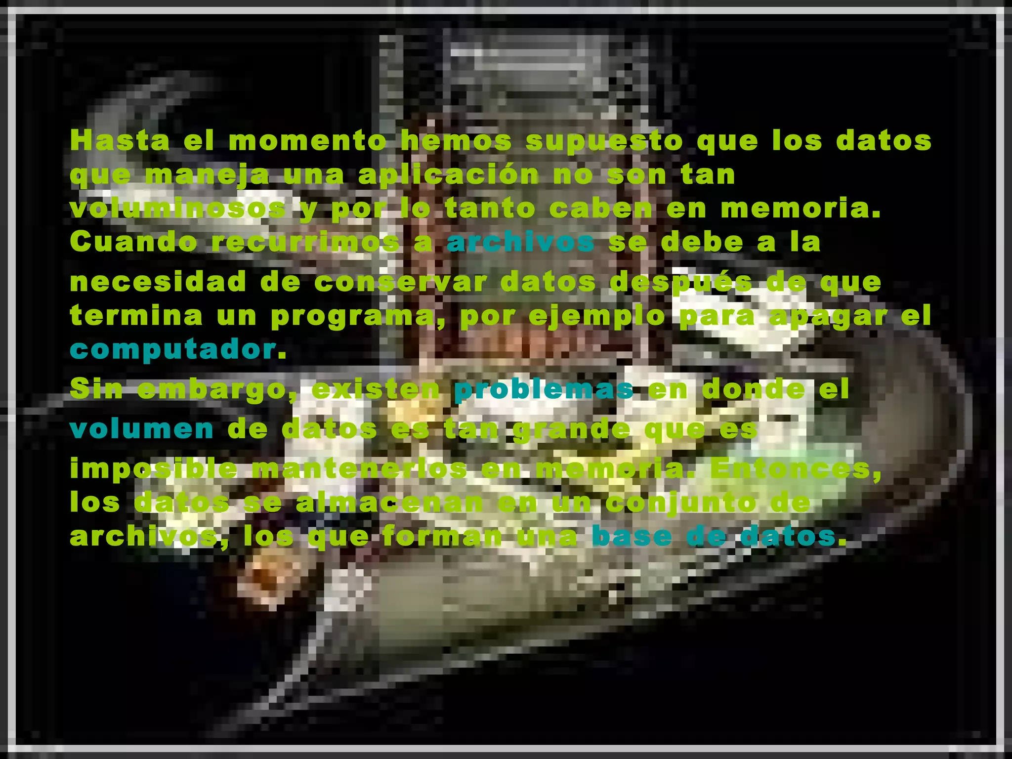 Hasta el momento hemos supuesto que los datos que maneja una aplicación no son tan voluminosos y por lo tanto caben en memoria. Cuando recurrimos a  archivos  se debe a la necesidad de conservar datos después de que termina un programa, por ejemplo para apagar el  computador . Sin embargo, existen  problemas  en donde el  volumen  de datos es tan grande que es imposible mantenerlos en memoria. Entonces, los datos se almacenan en un conjunto de archivos, los que forman una  base de datos .   