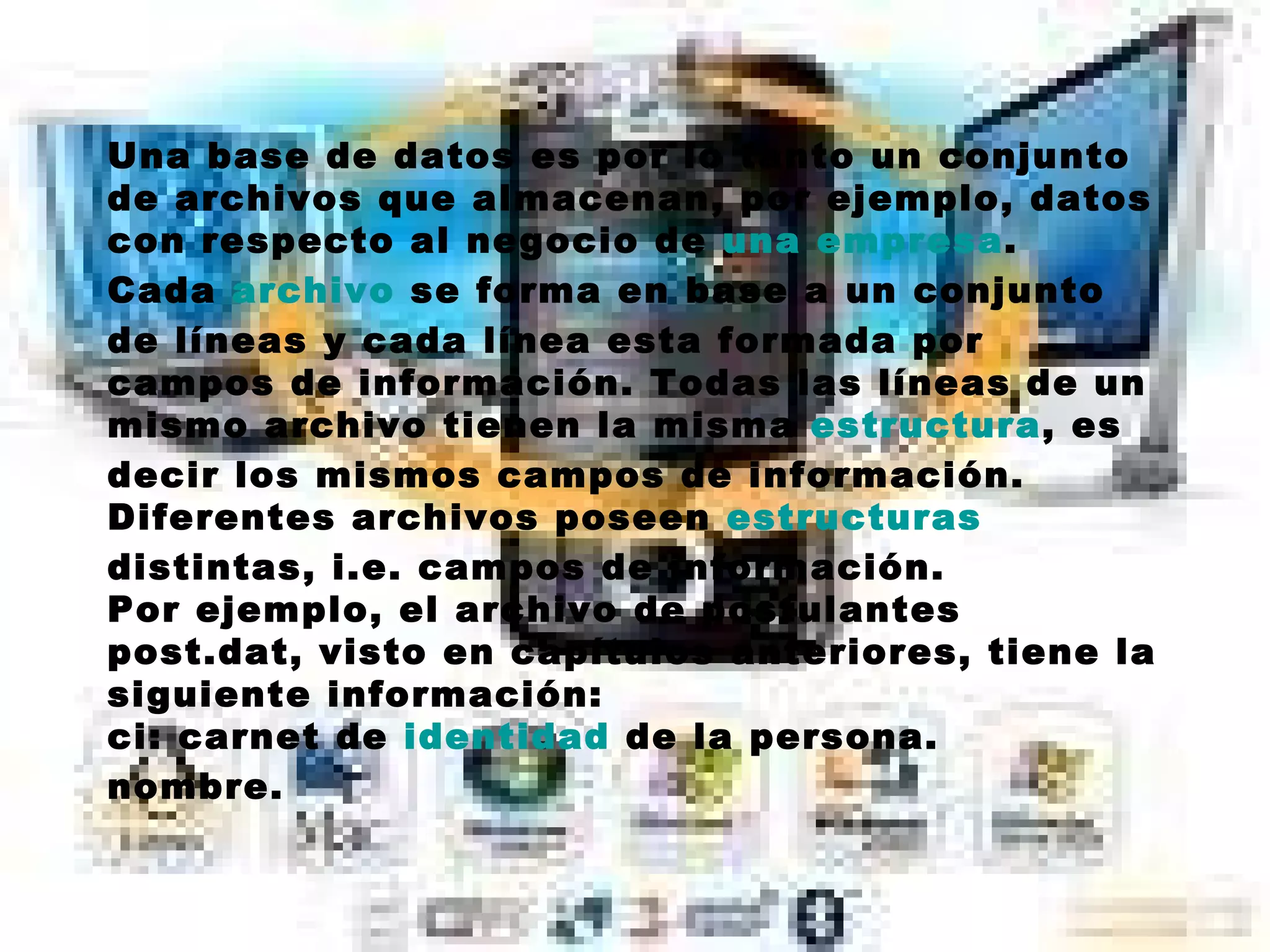 Una base de datos es por lo tanto un conjunto de archivos que almacenan, por ejemplo, datos con respecto al negocio de  una empresa . Cada  archivo  se forma en base a un conjunto de líneas y cada línea esta formada por campos de información. Todas las líneas de un mismo archivo tienen la misma  estructura , es decir los mismos campos de información. Diferentes archivos poseen  estructuras  distintas, i.e. campos de información. Por ejemplo, el archivo de postulantes post.dat, visto en capítulos anteriores, tiene la siguiente información: ci: carnet de  identidad  de la persona.  nombre. 
