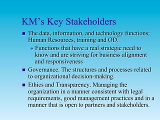KM’s Key Stakeholders
n    The data, information, and technology functions;
      Human Resources, training and OD.
       u  Functions that have a real strategic need to
           know and are striving for business alignment
           and responsiveness
n    Governance. The structures and processes related
      to organizational decision-making.
n    Ethics and Transparency. Managing the
      organization in a manner consistent with legal
      requirements, good management practices and in a
      manner that is open to partners and stakeholders.
 
