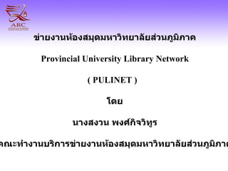 ข่ายงานห้องสมุดมหาวิทยาลัยส่วนภูมิภาค Provincial University Library Network ( PULINET )   โดย นางสงวน พงศ์กิจวิทูร คณะทำงานบริการ ข่ายงานห้องสมุดมหาวิทยาลัยส่วนภูมิภาค 