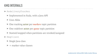 @adamwarski, SoftwareMill, Kafka London Meetup
KMQ INTERNALS
➤ RedeliveryTracker
➤ Implemented in Scala, with a Java API
➤ Uses Akka
➤ One tracking actor per markers topic partition
➤ One redeliver actor per queue topic partition
➤ Started/stopped when partitions are revoked/assigned
➤ KmqClient
➤ Single Java class
➤ + marker value classes
 