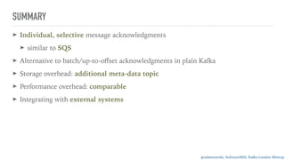 @adamwarski, SoftwareMill, Kafka London Meetup
SUMMARY
➤ Individual, selective message acknowledgments
➤ similar to SQS
➤ Alternative to batch/up-to-oﬀset acknowledgments in plain Kafka
➤ Storage overhead: additional meta-data topic
➤ Performance overhead: comparable
➤ Integrating with external systems
 