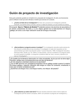 Guión de proyecto de investigación
Este guión pretende ayudarte en el diseño de tu propuesta de investigación. Es sólo una herramienta
para la reflexión inicial que será refinada a medida que avances en tu estudio.
1. ¿Cuál es el título de tu investigación? El título de tu proyecto de investigación pretende
transmitir, de manera clara y concisa, cuál es tu objeto de estudio y en qué contexto se realiza.
El proyecto Que é a "Materia de Bretaña"? pretende acercar a los alumnos de secundaria a
la lectura comprensiva de texto y a una mejora general de la lecto-escritura en lengua
gallega, así como a una mejor valoración social de la lengua minorizada.
2. ¿Qué problema o pregunta quieres investigar? "La investigación educativa parte siempre de
una situación problemática la que el profesor o investigador no sabe dar respuesta con los
conocimientos que sobre esa situación posee." (Leonor Buendía, 1998, Investigación educativa,
Ediciones Alfar, Sevilla, pg. 70). Define, en este sentido, cuál es el problema o la pregunta sobre
la cual te gustaría investigar. La pregunta o problema debe ser clara, concisa y operativa (no
todo es "investigable").
¿Es posible que la literatura relacionada con mitos ancestrales, de los que aún se tiene algún
recuerdo, atraiga más a la lectoescritura que otro tipo de literatura?
¿El mito refuerza la identidad colectiva en el alumnado?
¿Con el ABP alumnos con competencia lingüística oral en gallego pueden superar la materia
de lengua gallega y seguirán utilizando esta lengua en todos los contextos, arrastrando a
otros que no tienen competencia oral?
¿Queremos una lengua viva o una lengua muerta, una reliquia del pasado?
3. ¿Qué sabemos ya sobre este tema? Revisar estudios anteriores sobre el tema objeto de
investigación permite aclarar conceptos, definir con precisión la pregunta de investigación y
 