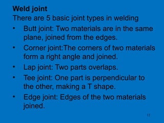 12
Weld joint
There are 5 basic joint types in welding
• Butt joint: Two materials are in the same
plane, joined from the edges.
• Corner joint:The corners of two materials
form a right angle and joined.
• Lap joint: Two parts overlaps.
• Tee joint: One part is perpendicular to
the other, making a T shape.
• Edge joint: Edges of the two materials
joined.
 