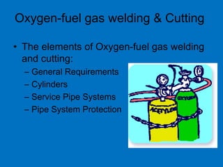 Oxygen-fuel gas welding & Cutting
• The elements of Oxygen-fuel gas welding
and cutting:
– General Requirements
– Cylinders
– Service Pipe Systems
– Pipe System Protection
 