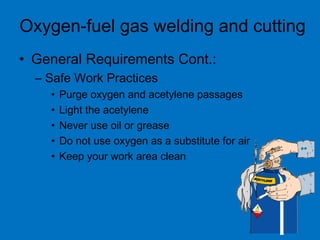 • General Requirements Cont.:
– Safe Work Practices
• Purge oxygen and acetylene passages
• Light the acetylene
• Never use oil or grease
• Do not use oxygen as a substitute for air
• Keep your work area clean
Oxygen-fuel gas welding and cutting
 