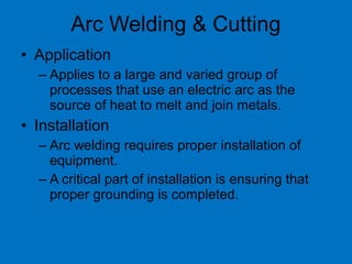 • Application
– Applies to a large and varied group of
processes that use an electric arc as the
source of heat to melt and join metals.
• Installation
– Arc welding requires proper installation of
equipment.
– A critical part of installation is ensuring that
proper grounding is completed.
Arc Welding & Cutting
 
