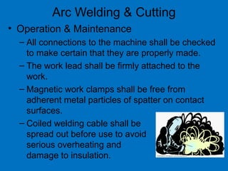 Arc Welding & Cutting
• Operation & Maintenance
– All connections to the machine shall be checked
to make certain that they are properly made.
– The work lead shall be firmly attached to the
work.
– Magnetic work clamps shall be free from
adherent metal particles of spatter on contact
surfaces.
– Coiled welding cable shall be
spread out before use to avoid
serious overheating and
damage to insulation.
 
