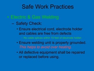 Safe Work Practices
• Electric & Gas Welding
– Safety Check:
• Ensure electrical cord, electrode holder
and cables are free from defects
– No cable splices within 10 feet of electrode holder.
• Ensure welding unit is properly grounded.
This helps to avoid over heating.
• All defective equipment shall be repaired
or replaced before using.
 