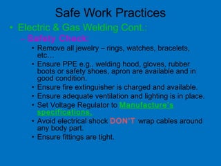 Safe Work Practices
• Electric & Gas Welding Cont.:
– Safety Check:
• Remove all jewelry – rings, watches, bracelets,
etc…
• Ensure PPE e.g.. welding hood, gloves, rubber
boots or safety shoes, apron are available and in
good condition.
• Ensure fire extinguisher is charged and available.
• Ensure adequate ventilation and lighting is in place.
• Set Voltage Regulator to Manufacture’s
specifications.
• Avoid electrical shock DON’T wrap cables around
any body part.
• Ensure fittings are tight.
 