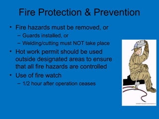 Fire Protection & Prevention
• Fire hazards must be removed, or
– Guards installed, or
– Welding/cutting must NOT take place
• Hot work permit should be used
outside designated areas to ensure
that all fire hazards are controlled
• Use of fire watch
– 1/2 hour after operation ceases
 