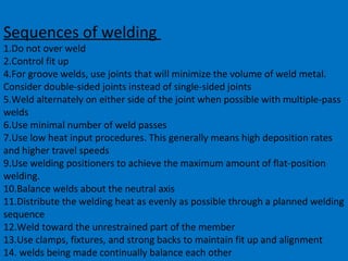 Sequences of welding
1.Do not over weld
2.Control fit up
4.For groove welds, use joints that will minimize the volume of weld metal.
Consider double-sided joints instead of single-sided joints
5.Weld alternately on either side of the joint when possible with multiple-pass
welds
6.Use minimal number of weld passes
7.Use low heat input procedures. This generally means high deposition rates
and higher travel speeds
9.Use welding positioners to achieve the maximum amount of flat-position
welding.
10.Balance welds about the neutral axis
11.Distribute the welding heat as evenly as possible through a planned welding
sequence
12.Weld toward the unrestrained part of the member
13.Use clamps, fixtures, and strong backs to maintain fit up and alignment
14. welds being made continually balance each other
 