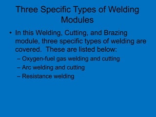 Three Specific Types of Welding
Modules
• In this Welding, Cutting, and Brazing
module, three specific types of welding are
covered. These are listed below:
– Oxygen-fuel gas welding and cutting
– Arc welding and cutting
– Resistance welding
 
