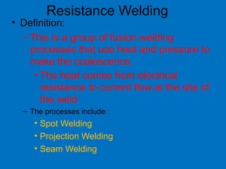 • Definition:
–This is a group of fusion welding
processes that use heat and pressure to
make the coalescence.
• The heat comes from electrical
resistance to current flow at the site of
the weld.
– The processes include:
• Spot Welding
• Projection Welding
• Seam Welding
Resistance Welding
 