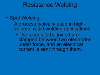 • Spot Welding
–A process typically used in high-
volume, rapid welding applications.
•The pieces to be joined are
clamped between two electrodes
under force, and an electrical
current is sent through them.
Resistance Welding
 