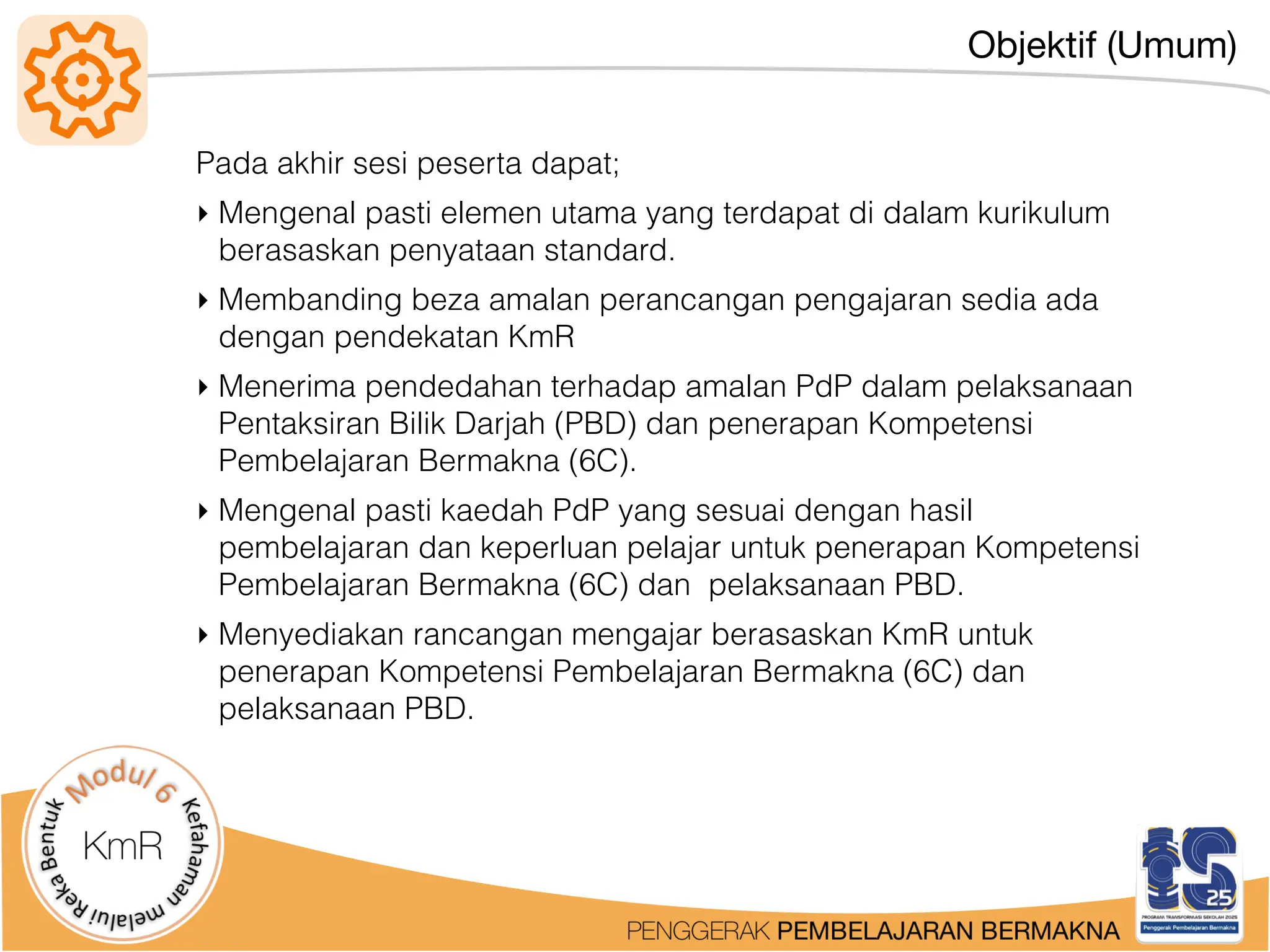 Objektif (Umum)
Pada akhir sesi peserta dapat;
‣ Mengenal pasti elemen utama yang terdapat di dalam kurikulum
berasaskan penyataan standard.
‣ Membanding beza amalan perancangan pengajaran sedia ada
dengan pendekatan KmR
‣ Menerima pendedahan terhadap amalan PdP dalam pelaksanaan
Pentaksiran Bilik Darjah (PBD) dan penerapan Kompetensi
Pembelajaran Bermakna (6C).
‣ Mengenal pasti kaedah PdP yang sesuai dengan hasil
pembelajaran dan keperluan pelajar untuk penerapan Kompetensi
Pembelajaran Bermakna (6C) dan pelaksanaan PBD.
‣ Menyediakan rancangan mengajar berasaskan KmR untuk
penerapan Kompetensi Pembelajaran Bermakna (6C) dan
pelaksanaan PBD.
 