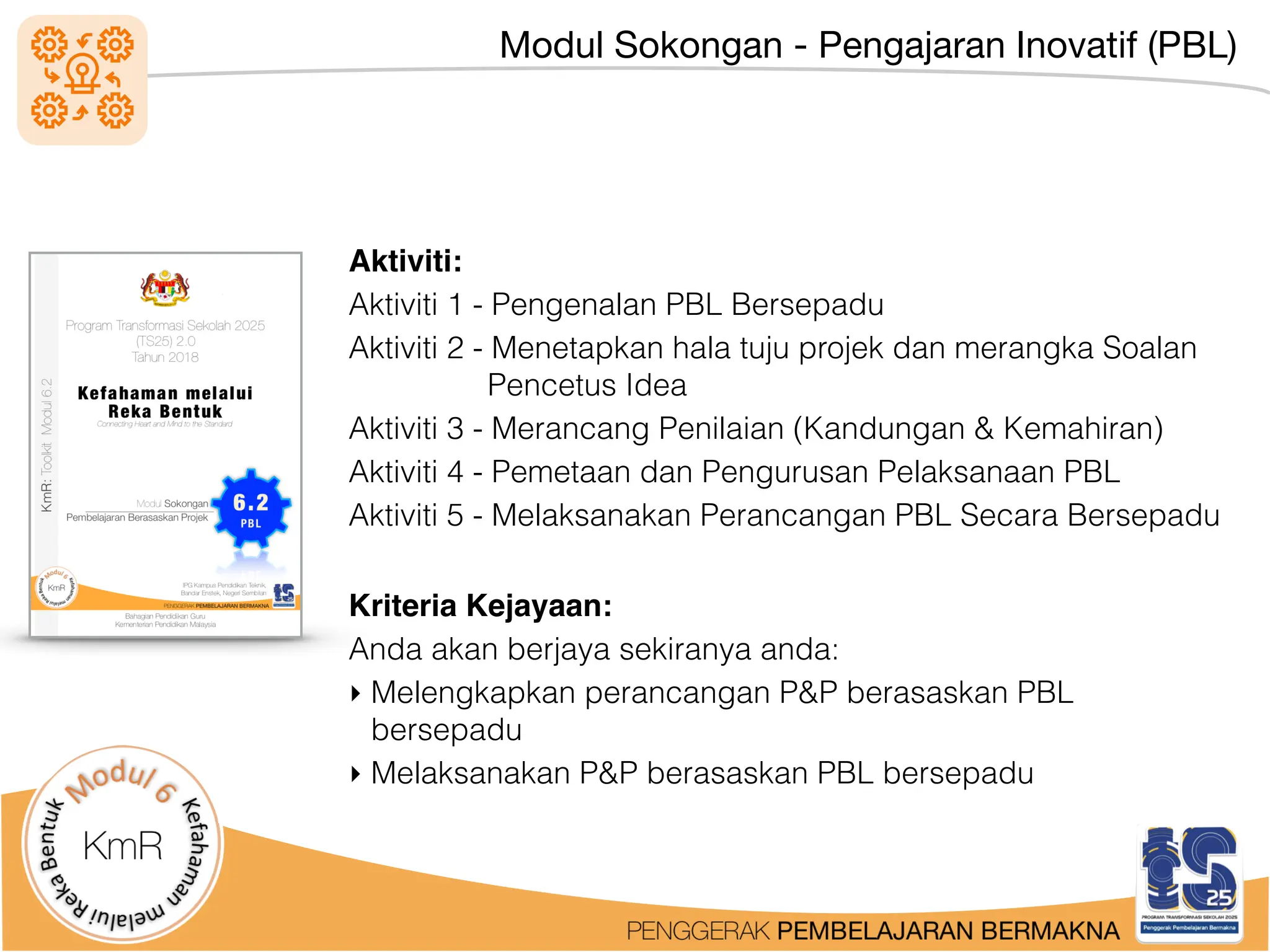 Modul Sokongan - Pengajaran Inovatif (PBL)
Aktiviti:
Aktiviti 1 - Pengenalan PBL Bersepadu
Aktiviti 2 - Menetapkan hala tuju projek dan merangka Soalan
Pencetus Idea
Aktiviti 3 - Merancang Penilaian (Kandungan & Kemahiran)
Aktiviti 4 - Pemetaan dan Pengurusan Pelaksanaan PBL
Aktiviti 5 - Melaksanakan Perancangan PBL Secara Bersepadu
Kriteria Kejayaan:
Anda akan berjaya sekiranya anda:
‣ Melengkapkan perancangan P&P berasaskan PBL
bersepadu
‣ Melaksanakan P&P berasaskan PBL bersepadu
 