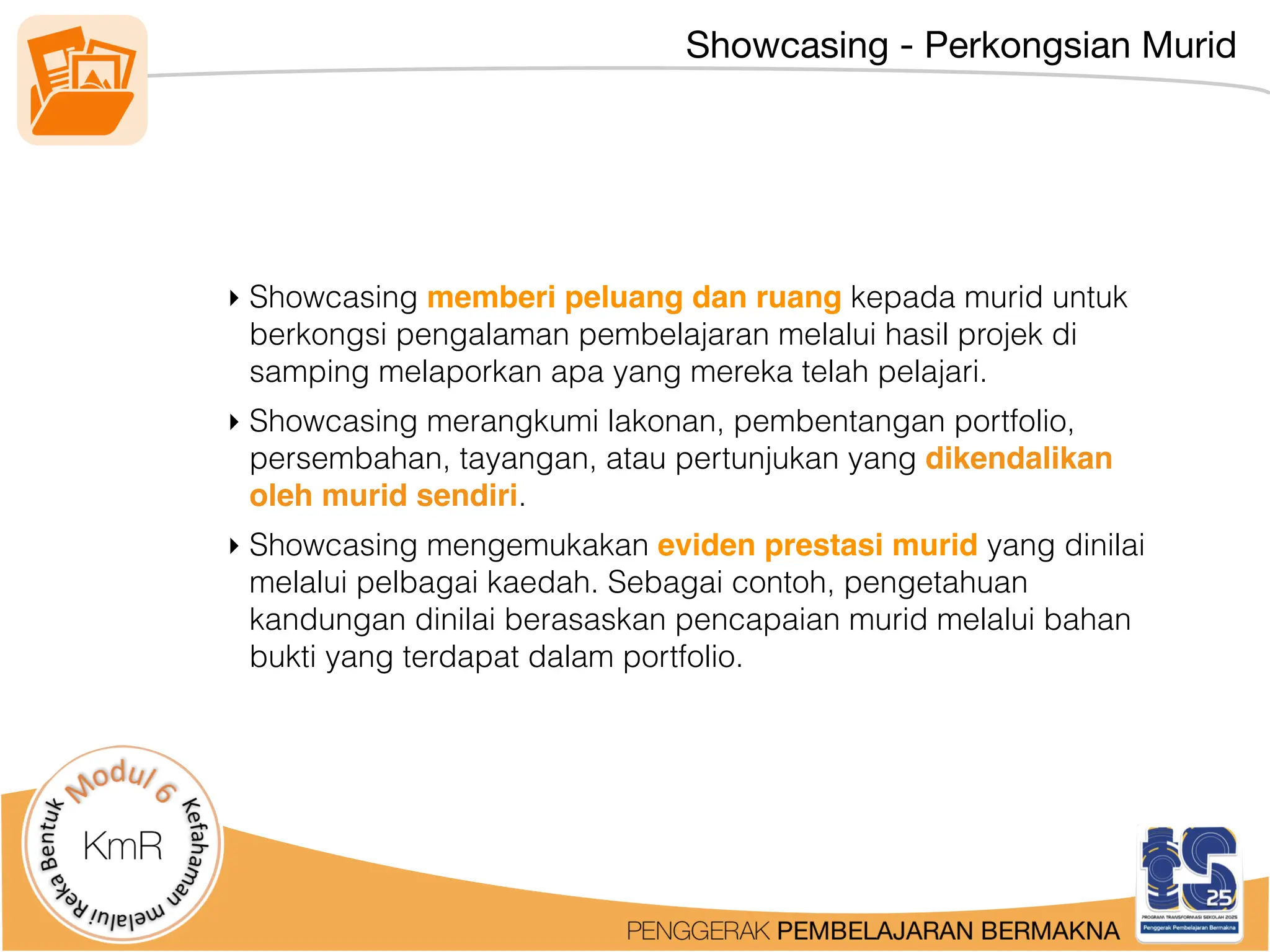 Showcasing - Perkongsian Murid
‣ Showcasing memberi peluang dan ruang kepada murid untuk
berkongsi pengalaman pembelajaran melalui hasil projek di
samping melaporkan apa yang mereka telah pelajari.
‣ Showcasing merangkumi lakonan, pembentangan portfolio,
persembahan, tayangan, atau pertunjukan yang dikendalikan
oleh murid sendiri.
‣ Showcasing mengemukakan eviden prestasi murid yang dinilai
melalui pelbagai kaedah. Sebagai contoh, pengetahuan
kandungan dinilai berasaskan pencapaian murid melalui bahan
bukti yang terdapat dalam portfolio.
 