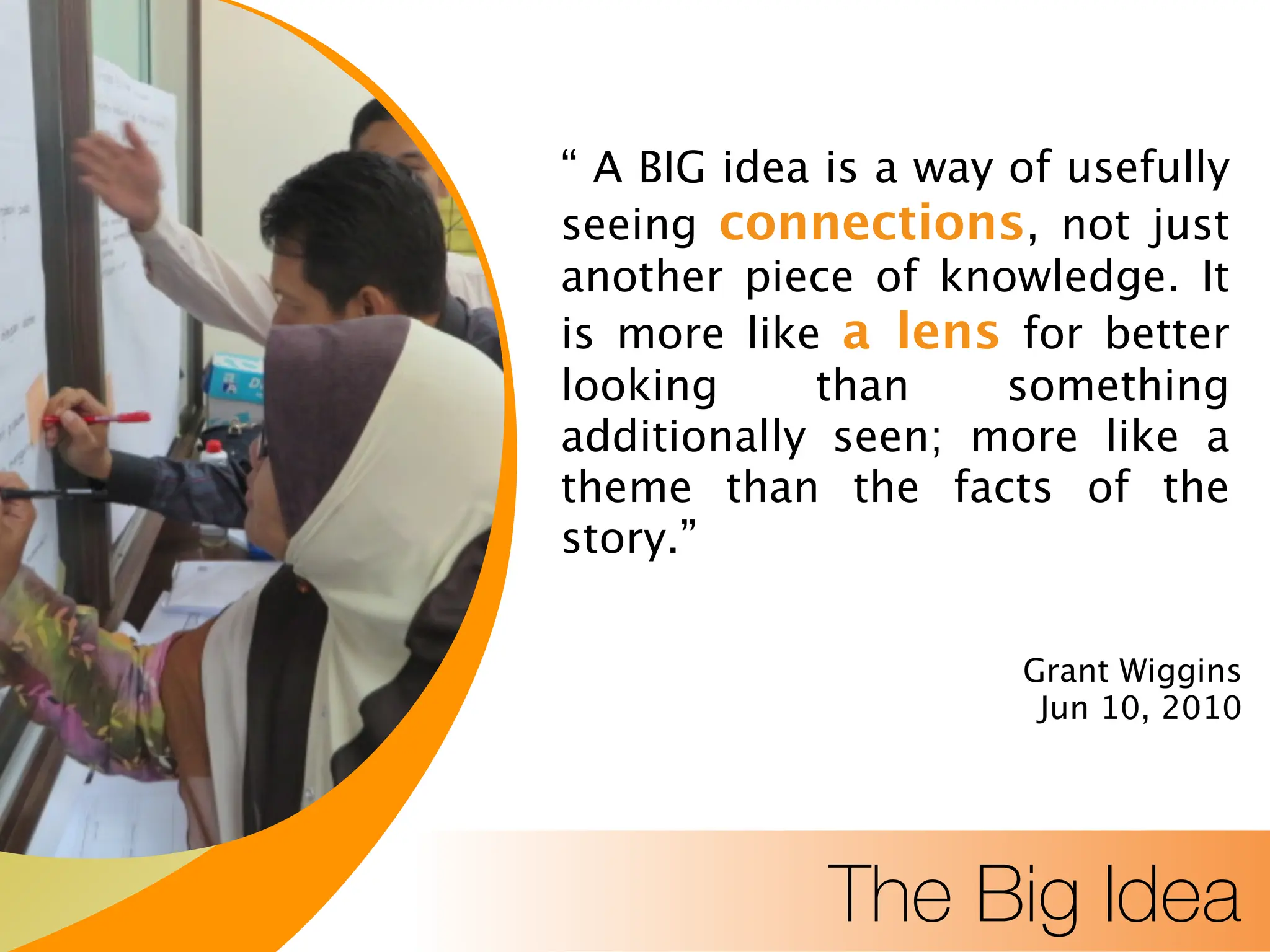 Title Text
Body Level One
Body Level Two
“ A BIG idea is a way of usefully
seeing connections, not just
another piece of knowledge. It
is more like a lens for better
looking than something
additionally seen; more like a
theme than the facts of the
story.”
Grant Wiggins
Jun 10, 2010
The Big Idea
 