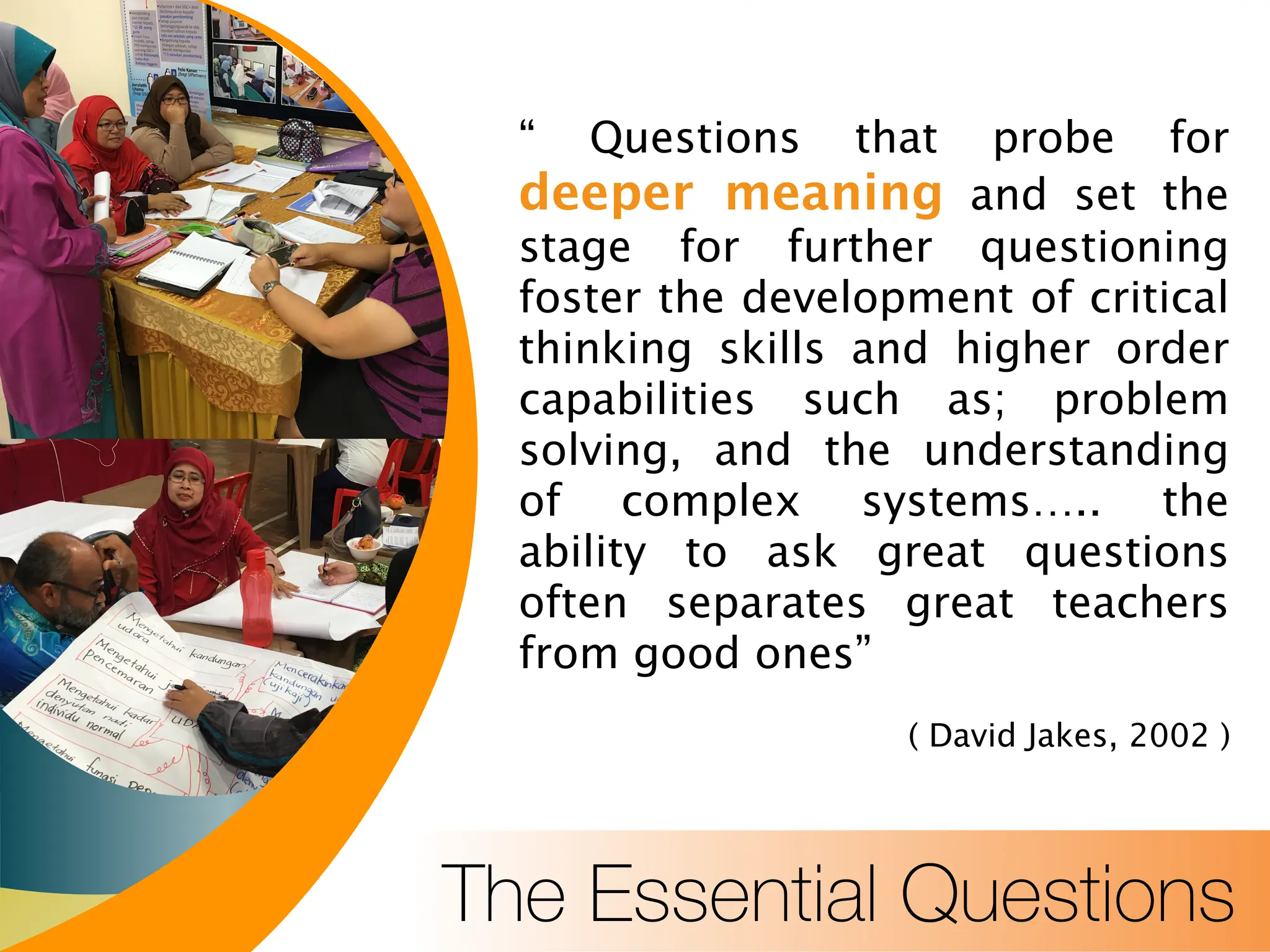 The Essential Questions
“ Questions that probe for
deeper meaning and set the
stage for further questioning
foster the development of critical
thinking skills and higher order
capabilities such as; problem
solving, and the understanding
of complex systems….. the
ability to ask great questions
often separates great teachers
from good ones”
( David Jakes, 2002 )
 