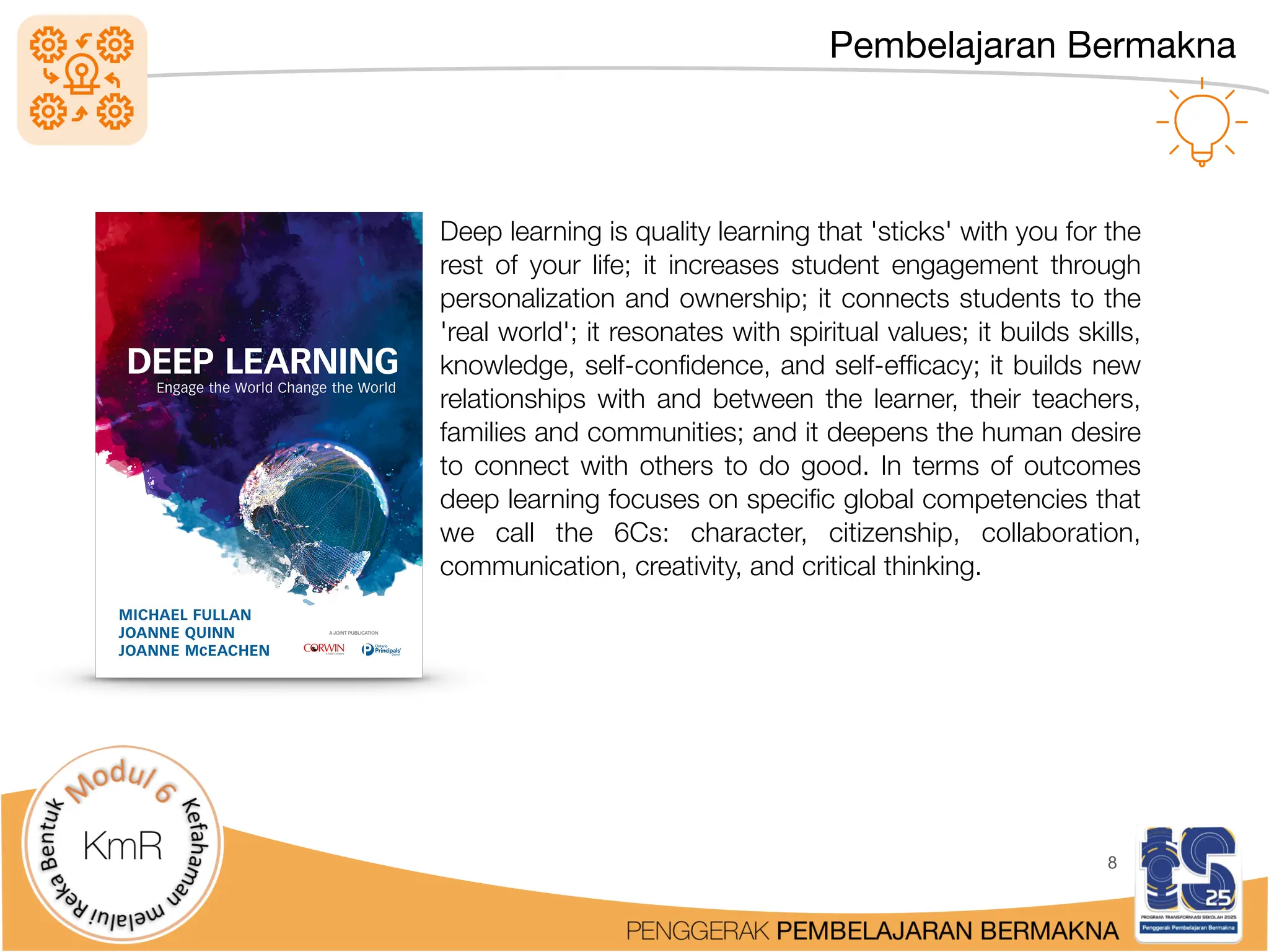 Pembelajaran Bermakna
8
Deep learning is quality learning that 'sticks' with you for the
rest of your life; it increases student engagement through
personalization and ownership; it connects students to the
'real world'; it resonates with spiritual values; it builds skills,
knowledge, self-confidence, and self-efficacy; it builds new
relationships with and between the learner, their teachers,
families and communities; and it deepens the human desire
to connect with others to do good. In terms of outcomes
deep learning focuses on specific global competencies that
we call the 6Cs: character, citizenship, collaboration,
communication, creativity, and critical thinking.
 