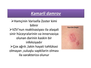 Kəmərli dəmrov
Həmçinin Varisella Zoster kimi
bilinir
VZV’nun reaktivasiyası ilə əlaqəli
sinir hüceyrələrinin və innervasiya
olunan dərinin kəskin bir
infeksiyadır
Çox ağrılı ,lakin həyati təhlükəsi
olmayan ,suluqlu səpkilərin olması
ilə xarakterizə olunur
 
