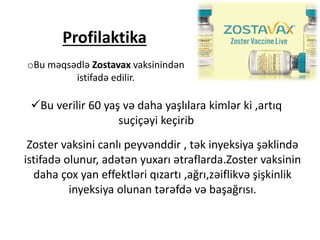 Profilaktika
oBu məqsədlə Zostavax vaksinindən
istifadə edilir.
Bu verilir 60 yaş və daha yaşlılara kimlər ki ,artıq
suçiçəyi keçirib
Zoster vaksini canlı peyvənddir , tək inyeksiya şəklində
istifadə olunur, adətən yuxarı ətraflarda.Zoster vaksinin
daha çox yan effektləri qızartı ,ağrı,zəiflikvə şişkinlik
inyeksiya olunan tərəfdə və başağrısı.
 
