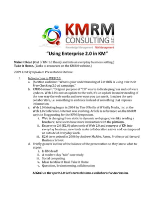  
                        “Using Enterprise 2.0 in KM” 
 
Make it Real. (Out of KM 1.0 theory and into an everyday business setting.)  
Take it Home. (Links to resources on the KMRM website.) 

2009 KPM Symposium Presentation Outline:  

   I.     Introduction to WEB 2.0:  
          a. Question audience: “What is your understanding of 2.0; BOK is using it in their 
              Free Checking 2.0 ad campaign.”   
          b. KMRM answer: “Original purpose of “?.0” was to indicate program and software 
              updates. Web 2.0 is not an update to the web, it’s an update in understanding of 
              the new way the web works and new ways you can use it. It makes the web 
              collaborative, i.e. something to embrace instead of something that imposes 
              information. 
          c. Web 2.0 thinking began in 2004 by Tim O’Reilly of O’Reilly Media, Inc. at the 
              Web 2.0 conference. Internet was evolving. Article is referenced on the KMRM 
              website blog posting for the KPM Symposium. 
                   i. Web is changing from static to dynamic web pages; less like reading a 
                      brochure; now users have more interaction with the platform. 
                  ii. Enterprise 2.0 (E2.0) takes tools of Web 2.0 and concepts of KM into 
                      everyday business; new tools make collaboration easier and less imposed 
                      or outside of everyday work. 
                 iii. E2.0 term coined in 2006 by Andrew McAfee, Assoc. Professor at Harvard 
                      Business School. 
          d. Briefly go over outline of the balance of the presentation so they know what to 
              expect: 
                   i. Is KM dead? 
                  ii. A modern‐day “tale” case study 
                 iii. Social computing 
                 iv. Ideas to Make it Real. Take it Home 
                  v. Questions, brainstorming, collaboration 
               
              SEGUE: In the spirit 2.0: let’s turn this into a collaborative discussion. 
               
 