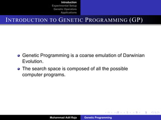 Introduction
Experimental Setup
Genetic Operators
Applications
INTRODUCTION TO GENETIC PROGRAMMING (GP)
Genetic Programming is a coarse emulation of Darwinian
Evolution.
The search space is composed of all the possible
computer programs.
Muhammad Adil Raja Genetic Programming
 