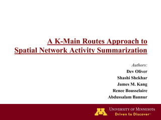 A K-Main Routes Approach to
Spatial Network Activity Summarization
Authors:
Dev Oliver
Shashi Shekhar
James M. Kang
Renee Bousselaire
Abdussalam Bannur
 