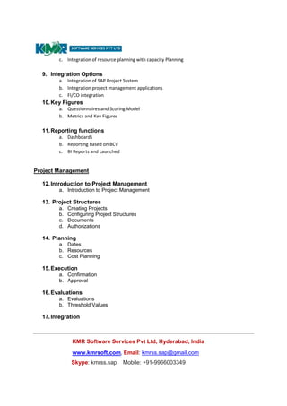 KMR Software Services Pvt Ltd, Hyderabad, India
www.kmrsoft.com, Email: kmrss.sap@gmail.com
Skype: kmrss.sap Mobile: +91-9966003349
c. Integration of resource planning with capacity Planning
9. Integration Options
a. Integration of SAP Project System
b. Integration project management applications
c. FI/CO integration
10.Key Figures
a. Questionnaires and Scoring Model
b. Metrics and Key Figures
11.Reporting functions
a. Dashboards
b. Reporting based on BCV
c. BI Reports and Launched
Project Management
12.Introduction to Project Management
a. Introduction to Project Management
13. Project Structures
a. Creating Projects
b. Configuring Project Structures
c. Documents
d. Authorizations
14. Planning
a. Dates
b. Resources
c. Cost Planning
15.Execution
a. Confirmation
b. Approval
16.Evaluations
a. Evaluations
b. Threshold Values
17.Integration
 