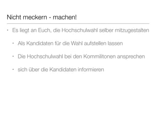 Nicht meckern - machen! 
• Es liegt an Euch, die Hochschulwahl selber mitzugestalten 
• Als Kandidaten für die Wahl aufstellen lassen 
• Die Hochschulwahl bei den Kommilitonen ansprechen 
• sich über die Kandidaten informieren 
 