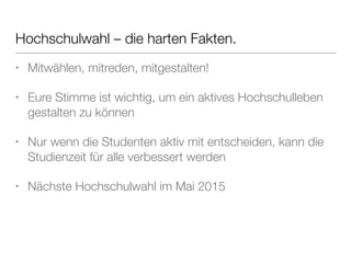 Hochschulwahl – die harten Fakten. 
• Mitwählen, mitreden, mitgestalten! 
• Eure Stimme ist wichtig, um ein aktives Hochschulleben 
gestalten zu können 
• Nur wenn die Studenten aktiv mit entscheiden, kann die 
Studienzeit für alle verbessert werden 
• Nächste Hochschulwahl im Mai 2015 
 