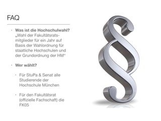 FAQ 
• Was ist die Hochschulwahl? 
„Wahl der Fakultätsrats-mitglieder 
für ein Jahr auf 
Basis der Wahlordnung für 
staatliche Hochschulen und 
der Grundordnung der HM“ 
• Wer wählt? 
• Für StuPa & Senat alle 
Studierende der 
Hochschule München 
• Für den Fakultätsrat 
(offizielle Fachschaft) die 
FK05 
 