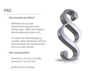FAQ 
• Was bewirkt die Wahl? 
• Mitbestimmung über 
Studienprüfungsordnungs-Änderungen, 
Wahl des Dekans, 
Berufungsausschüsse uvm. 
• Je höher die Wahbeteiligung 
ausfällt, desto deutlicher können 
die Interessen der Studierenden 
kommuniziert werden 
• Wie wird gewählt? 
• Persönlich vor Ort im G-Bau 
zwischen 9 und 16 Uhr 
• Briefwahl (auf Antrag) 
 