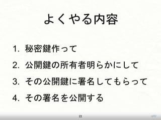 uji52
よくやる内容
1. 秘密鍵作って
2. 公開鍵の所有者明らかにして
3. その公開鍵に署名してもらって
4. その署名を公開する
22
 