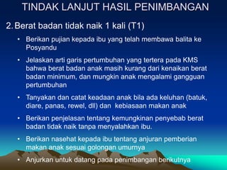 TINDAK LANJUT HASIL PENIMBANGAN
2.Berat badan tidak naik 1 kali (T1)
• Berikan pujian kepada ibu yang telah membawa balita ke
Posyandu
• Jelaskan arti garis pertumbuhan yang tertera pada KMS
bahwa berat badan anak masih kurang dari kenaikan berat
badan minimum, dan mungkin anak mengalami gangguan
pertumbuhan
• Tanyakan dan catat keadaan anak bila ada keluhan (batuk,
diare, panas, rewel, dll) dan kebiasaan makan anak
• Berikan penjelasan tentang kemungkinan penyebab berat
badan tidak naik tanpa menyalahkan ibu.
• Berikan nasehat kepada ibu tentang anjuran pemberian
makan anak sesuai golongan umurnya
• Anjurkan untuk datang pada penimbangan berikutnya
 