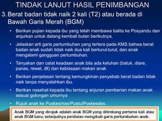 TINDAK LANJUT HASIL PENIMBANGAN
3.Berat badan tidak naik 2 kali (T2) atau berada di
Bawah Garis Merah (BGM)
• Berikan pujian kepada ibu yang telah membawa balita ke Posyandu dan
anjurkan untuk datang kembali bulan berikutnya.
• Jelaskan arti garis pertumbuhan yang tertera pada KMS bahwa berat
badan anak sudah tidak naik dua kali berturut-turut, dan anak
mengalami gangguan pertumbuhan.
• Tanyakan dan catat keadaan anak bila ada keluhan (batuk, diare,
panas, rewel, dll) dan kebiasaan makan anak
• Berikan penjelasan tentang kemungkinan penyebab berat badan tidak
naik tanpa menyalahkan ibu.
• Berikan nasehat kepada ibu tentang anjuran pemberian makan anak
sesuai golongan umurnya
• Rujuk anak ke Puskesmas/Pustu/Poskesdes.
 