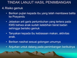 TINDAK LANJUT HASIL PENIMBANGAN
4.Risiko gemuk
• Berikan pujian kepada ibu yang telah membawa balita
ke Posyandu
• Jelaskan arti garis pertumbuhan yang tertera pada
KMS bahwa anak sudah kelebihan berat badan
sehingga berisiko gemuk
• Tanyakan kepada ibu kebiasaan makan, aktivitas
anak.
• Berikan nasihat sesuai golongan umurnya
• Anjurkan untuk datang pada penimbangan berikutnya
 