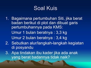 Soal Kuis
1. Bagaimana pertumbuhan Siti, jika berat
badan berikut di plot dan dibuat garis
pertumbuhannya pada KMS:
Umur 1 bulan beratnya : 3,3 kg
Umur 2 bulan beratnya : 3,4 kg
2. Sebutkan alur/langkah-langkah kegiatan
di posyandu
3. Apa tindakan ibu kader jika ada anak
yang berat badannya tidak naik?
 