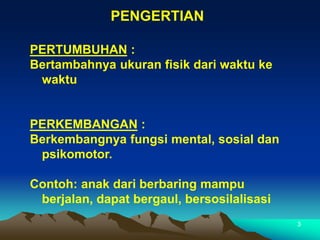 3
PENGERTIAN
PERTUMBUHAN :
Bertambahnya ukuran fisik dari waktu ke
waktu
PERKEMBANGAN :
Berkembangnya fungsi mental, sosial dan
psikomotor.
Contoh: anak dari berbaring mampu
berjalan, dapat bergaul, bersosilalisasi
 
